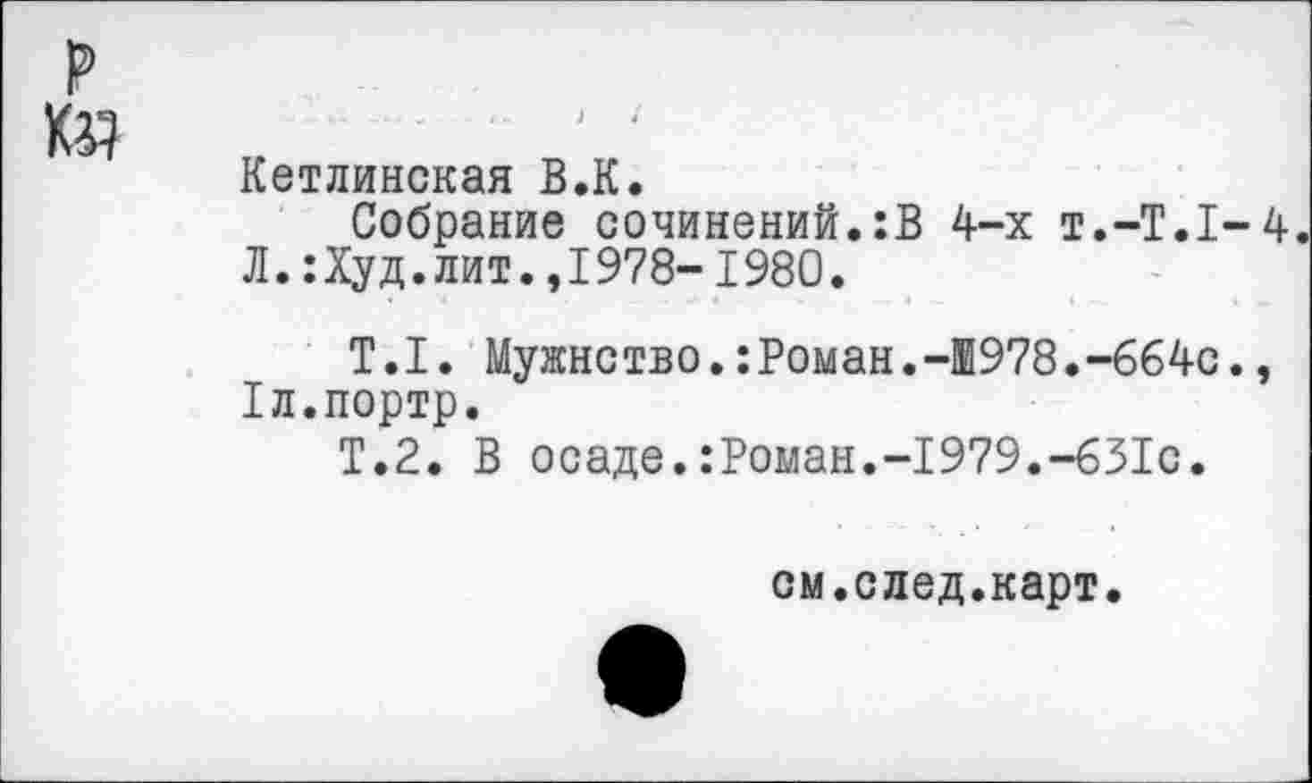 ﻿Кетлинская В.К.
Собрание сочинений.:В 4-х Т.-Т.1-4 Л. :Худ.лит.,1978-1980.
Т.1. Мужнство.:Роман.-1978.-664с., 1л.портр.
Т.2. В осаде.:Роман.-1979.-631с.
см.след.карт